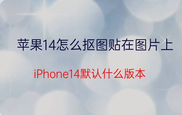 苹果14怎么抠图贴在图片上 iPhone14默认什么版本？